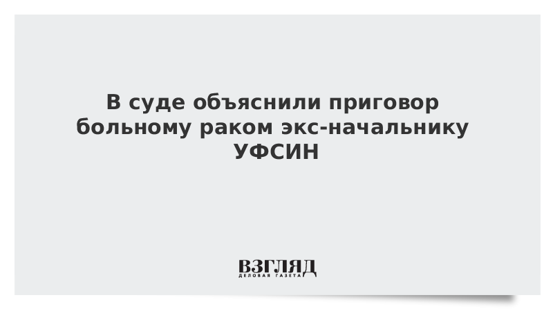 В суде объяснили приговор больному раком экс-начальнику УФСИН