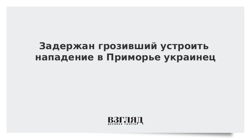 Задержан грозивший устроить нападение в Приморье украинец