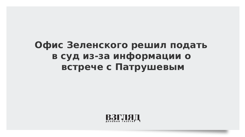 Офис Зеленского решил подать в суд из-за информации о встрече с Патрушевым