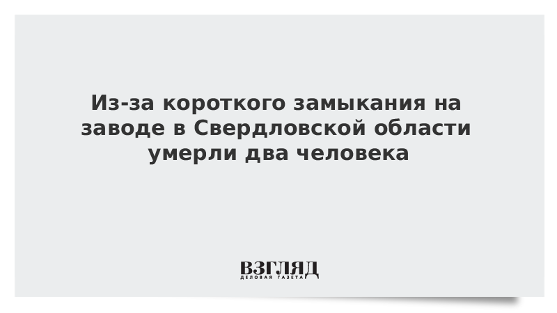 Из-за короткого замыкания на заводе в Свердловской области умерли два человека