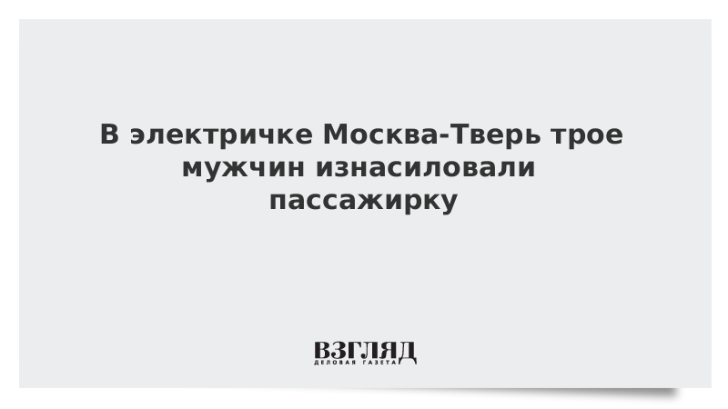 В электричке Москва-Тверь трое мужчин изнасиловали пассажирку