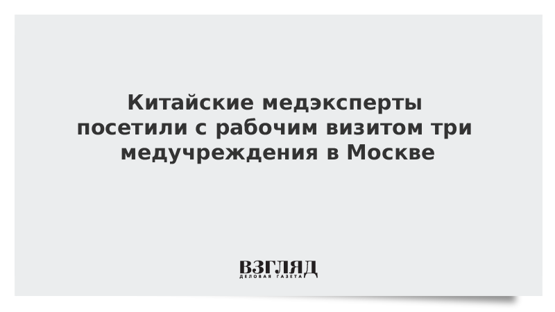 Китайские медэксперты посетили с рабочим визитом три медучреждения в Москве