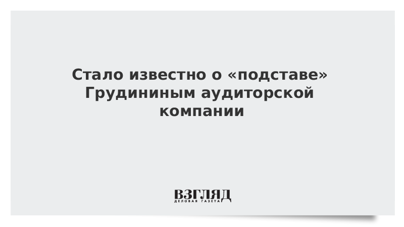 Стало известно о «подставе» Грудининым аудиторской компании