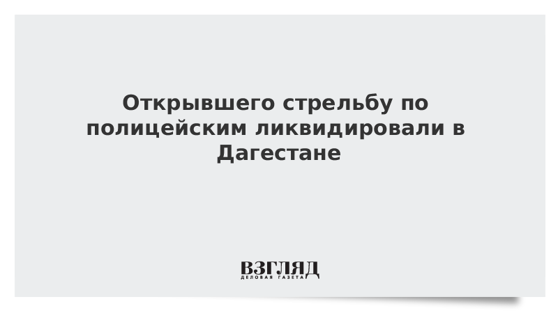 Открывшего стрельбу по полицейским ликвидировали в Дагестане