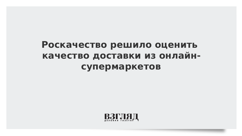 Роскачество решило оценить качество доставки из онлайн-супермаркетов