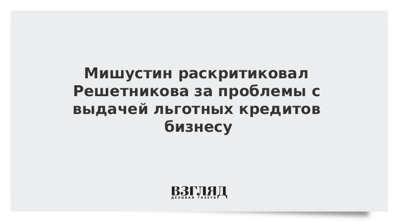 Мишустин раскритиковал Решетникова за проблемы с выдачей льготных кредитов бизнесу