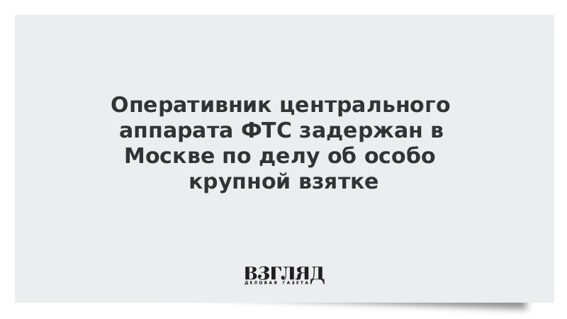 Оперативник центрального аппарата ФТС задержан в Москве по делу об особо крупной взятке