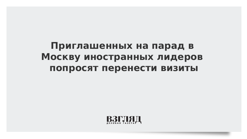 Приглашенных на парад Победы в Москву иностранных лидеров попросят перенести визиты