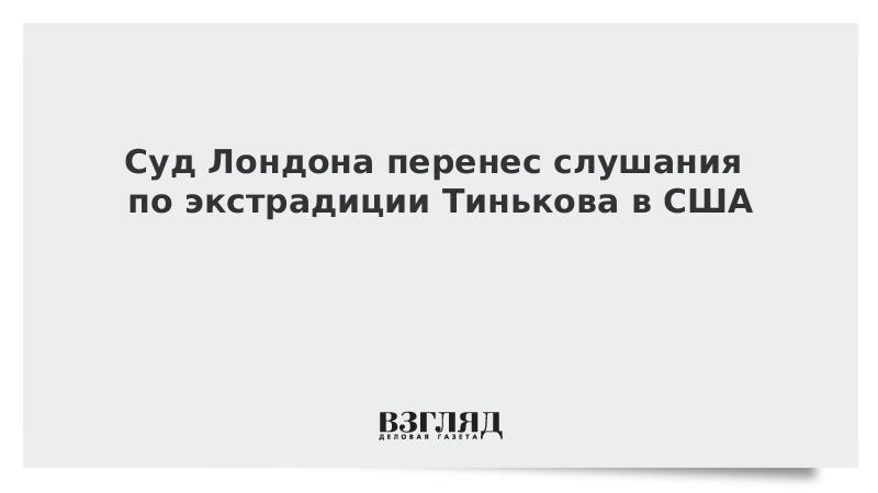 Суд Лондона перенес слушания по экстрадиции Тинькова в США