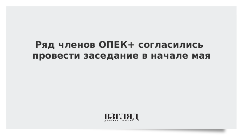 Ряд членов ОПЕК+ согласились провести заседание в начале мая