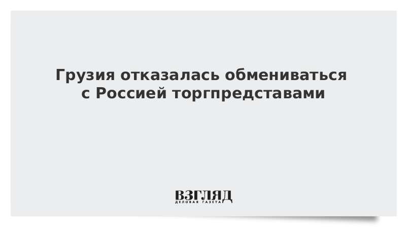 Грузия отказалась обмениваться с Россией торгпредставами