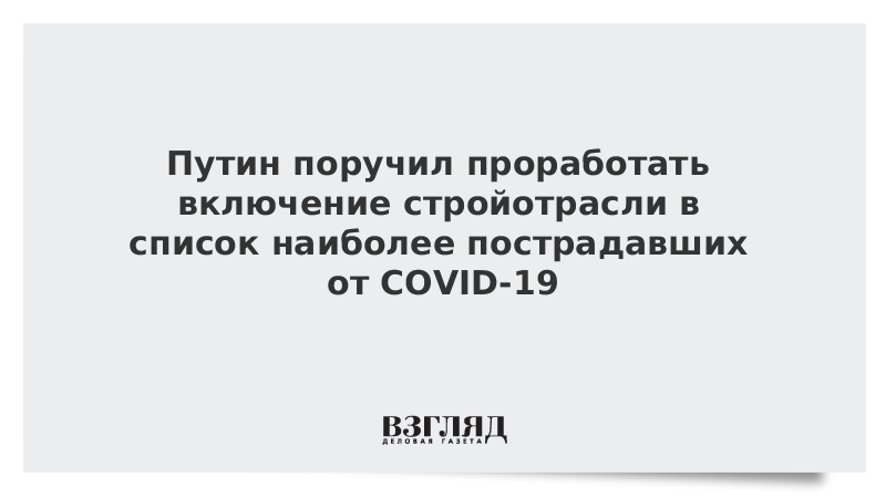 Путин поручил проработать включение стройотрасли в список наиболее пострадавших от COVID-19