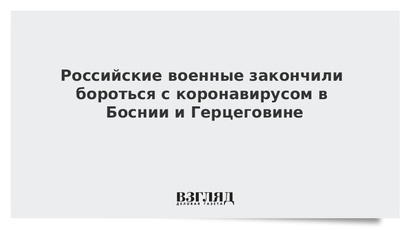 Российские военные закончили бороться с коронавирусом в Боснии и Герцеговине