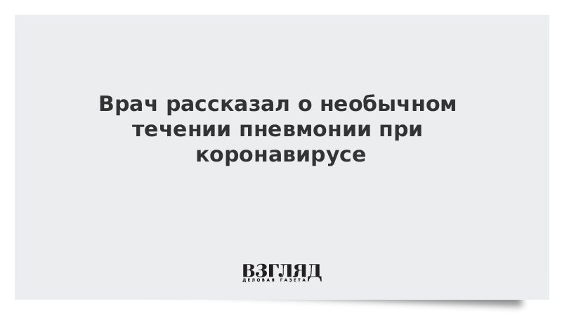 Врач рассказал о необычном течении пневмонии при коронавирусе