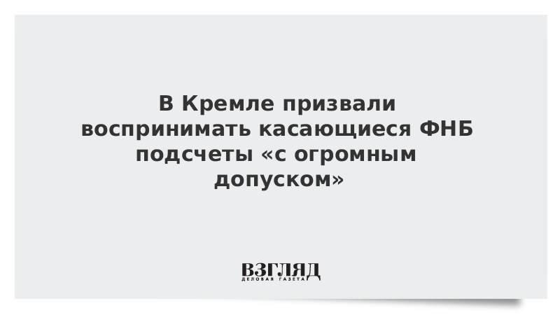 В Кремле призвали воспринимать касающиеся ФНБ подсчеты «с огромным допуском»