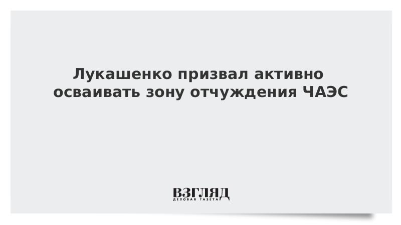 Лукашенко призвал активно осваивать зону отчуждения ЧАЭС