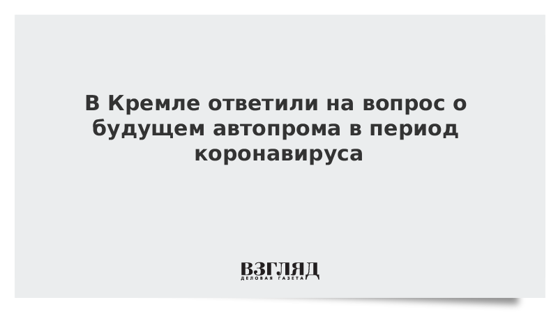 В Кремле ответили на вопрос о будущем автопрома в период коронавируса