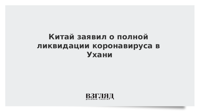 Китай заявил о полной ликвидации коронавируса в Ухани