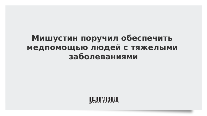 Мишустин поручил обеспечить медпомощью людей с тяжелыми заболеваниями