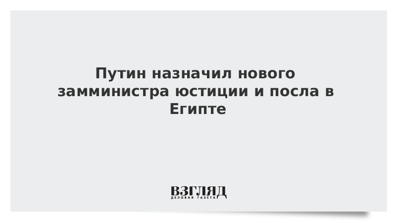 Путин назначил нового замминистра юстиции и посла в Египте