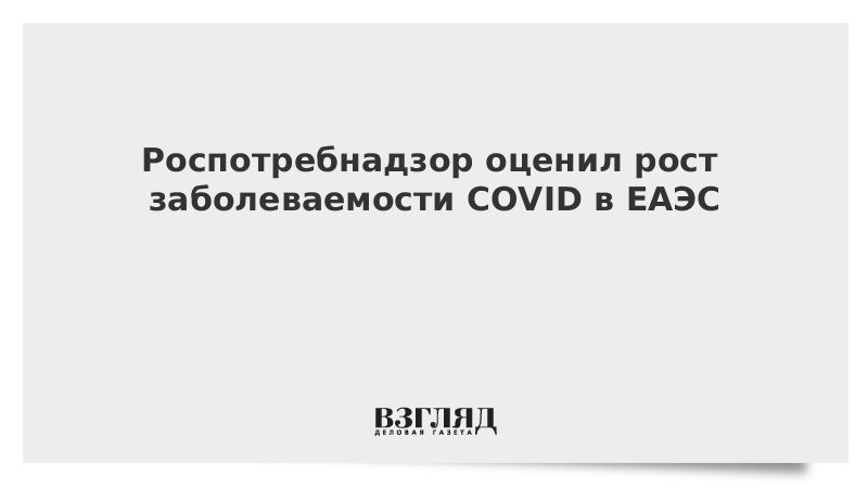 Роспотребнадзор оценил рост заболеваемости COVID в ЕАЭС