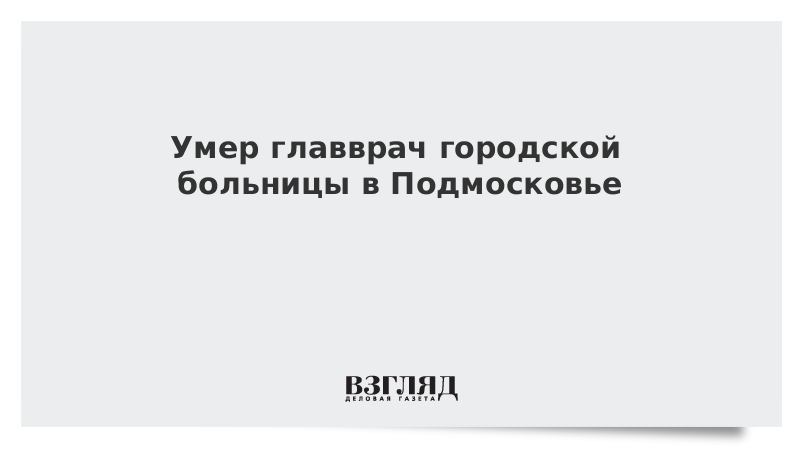 Умер главврач городской больницы в Подмосковье