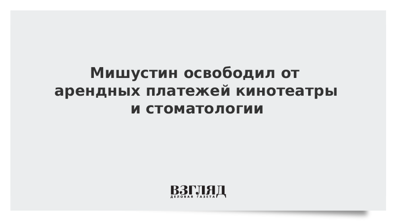 Мишустин освободил от арендных платежей кинотеатры и стоматологии