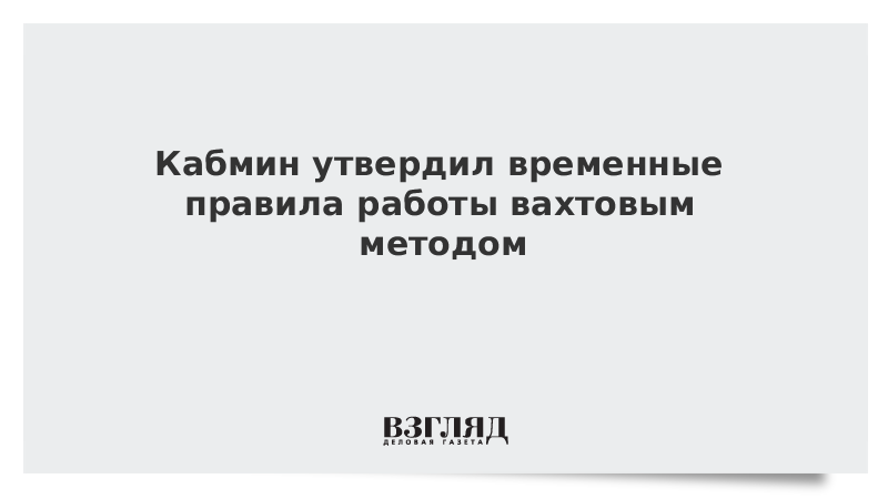 Кабмин утвердил временные правила работы вахтовым методом