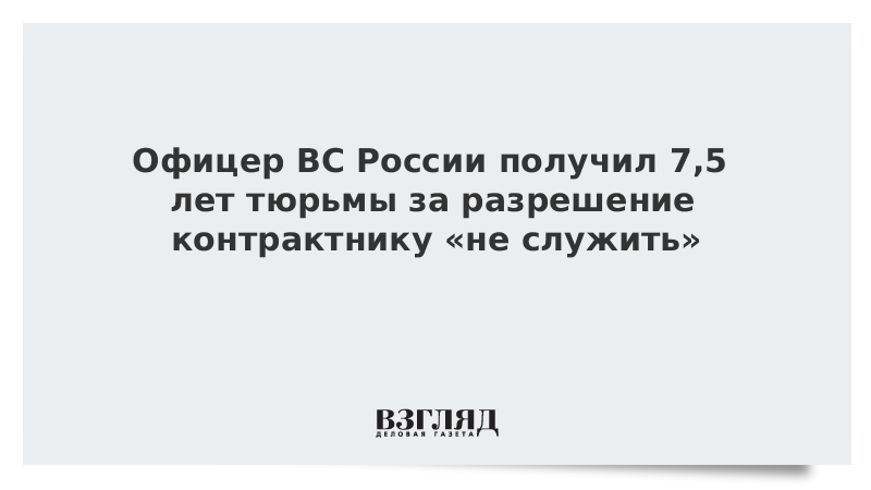 Офицер ВС России получил 7,5 лет тюрьмы за разрешение контрактнику «не служить»