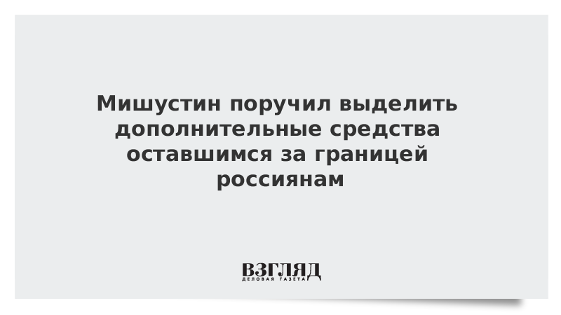 Мишустин поручил выделить дополнительные средства оставшимся за границей россиянам