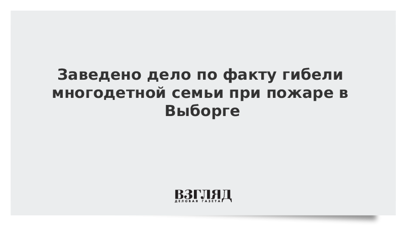 Заведено дело по факту гибели многодетной семьи при пожаре в Выборге