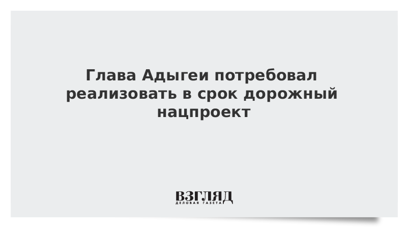 Глава Адыгеи потребовал реализовать в срок дорожный нацпроект