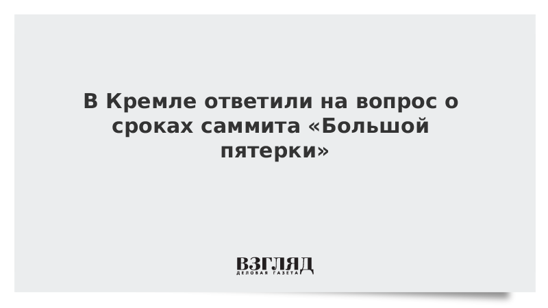 В Кремле ответили на вопрос о сроках саммита «Большой пятерки»