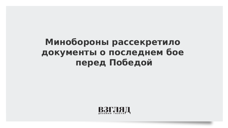 Минобороны рассекретило документы о последнем бое перед Победой