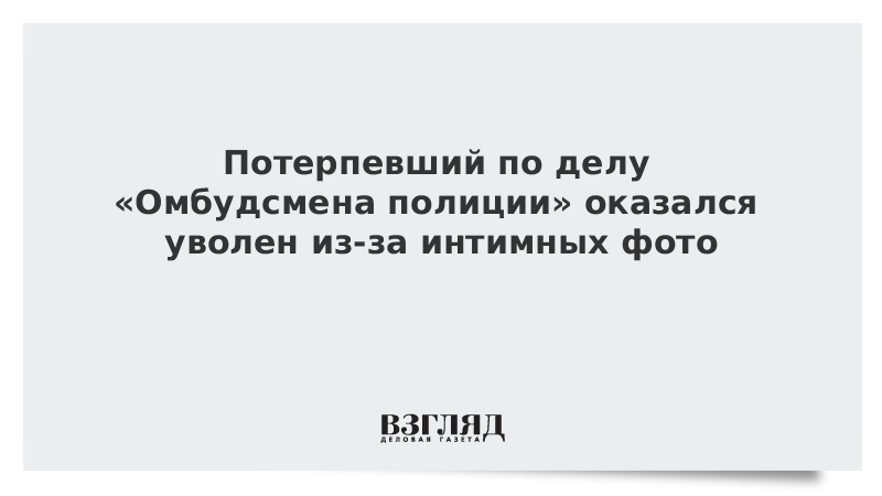 Потерпевший по делу «Омбудсмена полиции» оказался уволен из-за интимных фото