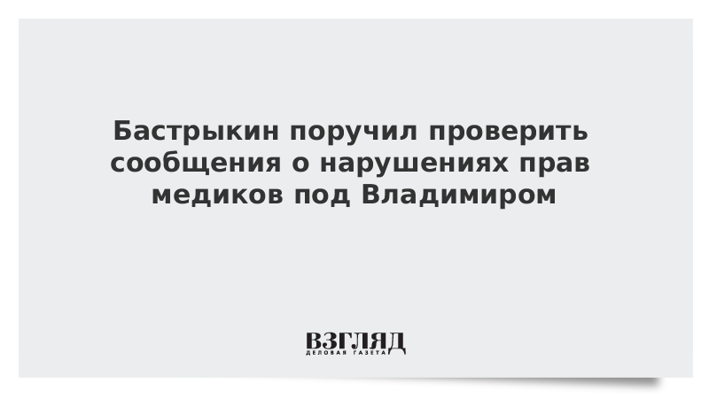 Бастрыкин поручил проверить сообщения о нарушениях прав медиков под Владимиром