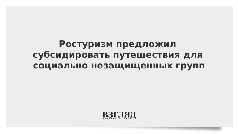 Ростуризм предложил субсидировать путешествия для социально незащищенных групп