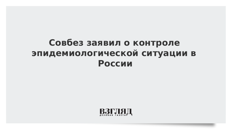 Совбез заявил о контроле эпидемиологической ситуации в России