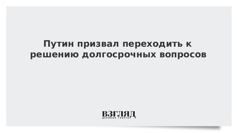 Путин призвал переходить к решению долгосрочных вопросов