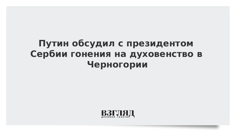 Путин обсудил с президентом Сербии гонения на духовенство в Черногории