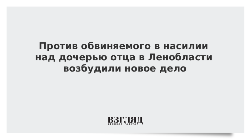 Против обвиняемого в насилии над дочерью отца в Ленобласти возбудили новое дело