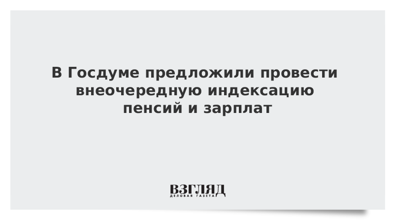 В Госдуме предложили провести внеочередную индексацию пенсий и зарплат