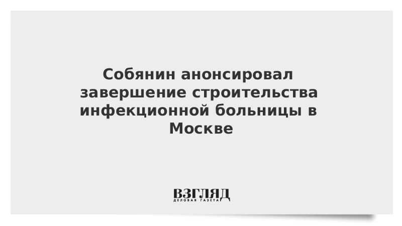 Собянин анонсировал завершение строительства инфекционной больницы в Москве