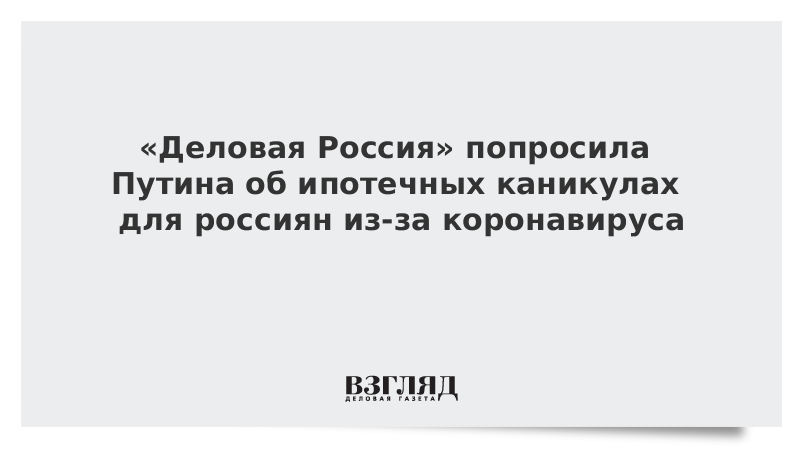 «Деловая Россия» попросила Путина об ипотечных каникулах для россиян из-за коронавируса