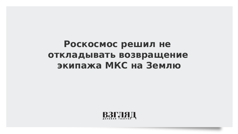 Роскосмос решил не откладывать возвращение экипажа МКС на Землю