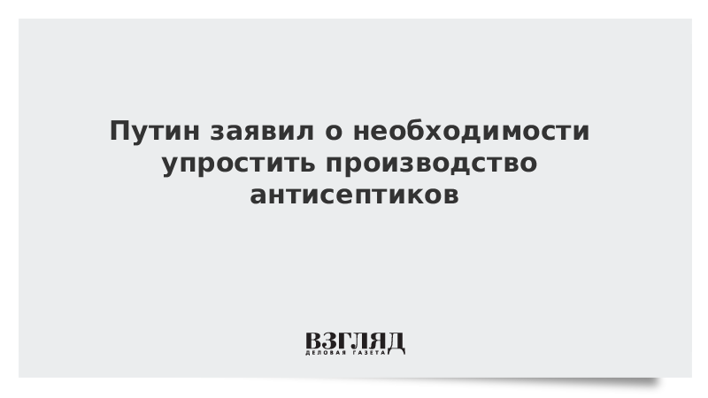 Путин заявил о необходимости упростить производство антисептиков