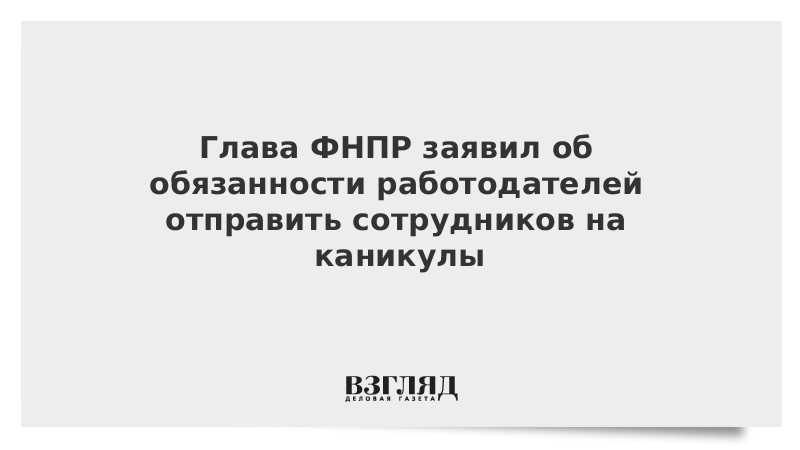 Глава ФНПР заявил об обязанности работодателей отправить сотрудников на каникулы