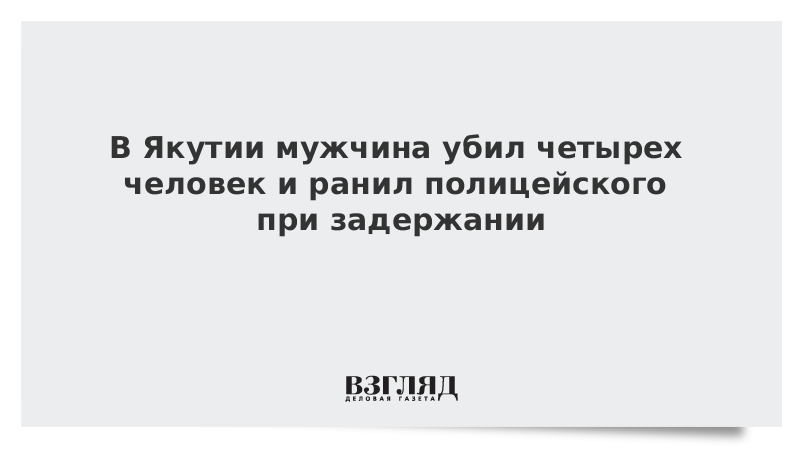 В Якутии мужчина убил четырех человек и ранил полицейского при задержании