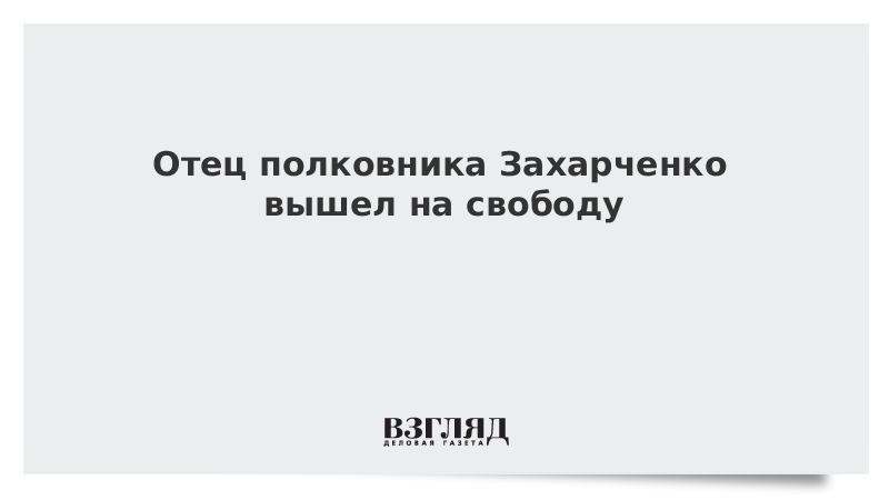 Отец полковника Захарченко вышел на свободу