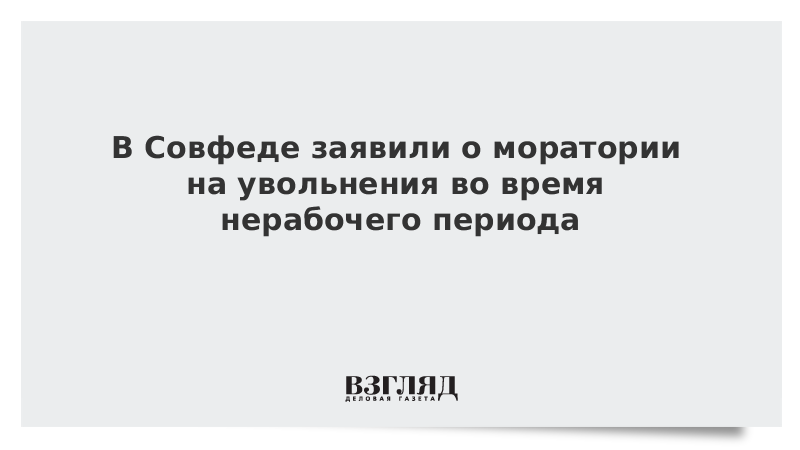 В Совфеде заявили о моратории на увольнения во время нерабочего периода